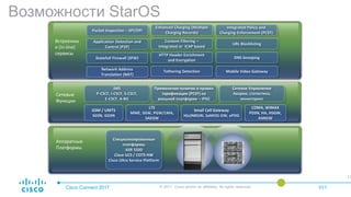 Возможности StarOS
Cisco Connect 2017 © 2017 Cisco and/or its affiliates. All rights reserved. 011
19.04.2017 © 2015 Cisco and/or its affiliates. All rights reserved.
11
Аппаратные
Платформы
Встроенны
е (In-line)
сервисы
Packet Inspection – SPI/DPI
Content Filtering –
Integrated or ICAP based
Integrated Policy and
Charging Enforcement (PCEF)
Network Address
Translation (NAT)
Enhanced Charging (Multiple
Charging Records)
Application Detection and
Control (P2P)
HTTP Header Enrichment
and Encryption
Tethering Detection
Statefull Firewall (SFW)
URL Blacklisting
Mobile Video Gateway
DNS Snooping
IMS
P-CSCF, I-CSCF, S-CSCF,
E-CSCF, A-BG
Применение политик и правил
тарификации (PCEF) на
внешней платформе – IPSG
Сетевое Управление
Аварии, статистика,
мониторинг
Специализированные
платформы
ASR 5500
Cisco UCS / COTS HW
Cisco Ultra Service Platform
GSM / UMTS
SGSN, GGSN
LTE
MME, SGW, PGW/LMA,
SAEGW
Small Cell Gateway
H(e)NBGW, SaMOG GW, ePDG
CDMA, WiMAX
PDSN, HA, HSGW,
ASNGW
Сетевые
Функции
 