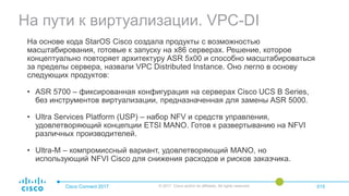 На пути к виртуализации. VPC-DI
Cisco Connect 2017 © 2017 Cisco and/or its affiliates. All rights reserved. 015
На основе кода StarOS Cisco создала продукты с возможностью
масштабирования, готовые к запуску на x86 серверах. Решение, которое
концептуально повторяет архитектуру ASR 5x00 и способно масштабироваться
за пределы сервера, назвали VPC Distributed Instance. Оно легло в основу
следующих продуктов:
• ASR 5700 – фиксированная конфигурация на серверах Cisco UCS B Series,
без инструментов виртуализации, предназначенная для замены ASR 5000.
• Ultra Services Platform (USP) – набор NFV и средств управления,
удовлетворяющий концепции ETSI MANO. Готов к развертыванию на NFVI
различных производителей.
• Ultra-M – компромиссный вариант, удовлетворяющий MANO, но
использующий NFVI Cisco для снижения расходов и рисков заказчика.
 