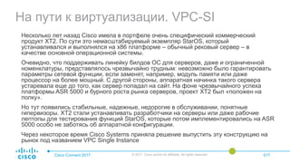 На пути к виртуализации. VPC-SI
Cisco Connect 2017 © 2017 Cisco and/or its affiliates. All rights reserved. 017
Несколько лет назад Cisco имела в портфеле очень специфический коммерческий
продукт XT2. По сути это немасштабируемый экземпляр StarOS, который
устанавливался и выполнялся на x86 платформе – обычный рековый сервер – в
качестве основной операционной системы.
Очевидно, что поддерживать линейку билдов ОС для серверов, даже и ограниченной
номенклатуры, представлялось чрезвычайно трудным: невозможно было гарантировать
параметры сетевой функции, если заменят, например, модуль памяти или даже
процессор на более мощный. С другой стороны, аппаратная начинка такого сервера
устаревала еще до того, как сервер попадал на сайт. На фоне чрезвычайного успеха
платформы ASR 5000 и бурного роста рынка серверов, проект XT2 был «положен на
полку».
Но тут появились стабильные, надежные, недорогие в обслуживании, понятные
гипервизоры. XT2 стали устанавливать разработчики на серверы или даже рабочие
лептопы для тестирования функций StarOS, которые потом имплементировались на ASR
5000 особо не заботясь об аппаратной конфигурации.
Через некоторое время Cisco Systems приняла решение выпустить эту конструкцию на
рынок под названием VPC Single Instance
 