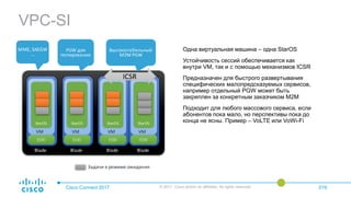VPC-SI
Cisco Connect 2017 © 2017 Cisco and/or its affiliates. All rights reserved. 019
Одна виртуальная машина – одна StarOS
Устойчивость сессий обеспечивается как
внутри VM, так и с помощью механизмов ICSR
Предназначен для быстрого развертывания
специфических малопредсказуемых сервисов,
например отдельный PGW может быть
закреплен за конкретным заказчиком M2M
Подходит для любого массового сервиса, если
абонентов пока мало, но перспективы пока до
конца не ясны. Пример – VoLTE или VoWi-Fi
 