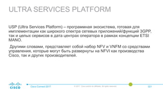 ULTRA SERVICES PLATFORM
Cisco Connect 2017 © 2017 Cisco and/or its affiliates. All rights reserved. 021
USP (Ultra Services Platform) – программная экосистема, готовая для
имплементации как широкого спектра сетевых приложений/функций 3GPP,
так и целых сервисов в дата центрах оператора в рамках концепции ETSI
MANO.
Другими словами, представляет собой набор NFV и VNFM со средствами
управления, которые могут быть развернуты на NFVI как производства
Cisco, так и других производителей.
 