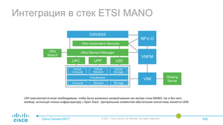 Интеграция в стек ETSI MANO
Cisco Connect 2017 © 2017 Cisco and/or its affiliates. All rights reserved. 026
VIMVirtualization
Compute Network Storage
NFV-O
OSS/BSS
Ultra Automation Services
Ultra
WebUI
Ultra Element Manager
Staging
Server
USFUPC UPP
Virtual
Compute
Virtual
Network
Virtual
Storage
VNFM
USP комплектуется всем необходимым, чтобы было возможно развертывание как внутри стека MANO, так и без него
вообще, используя только инфраструктуру с Open Stack. Центральным элементом обеспечения экосистемы является UEM.
 