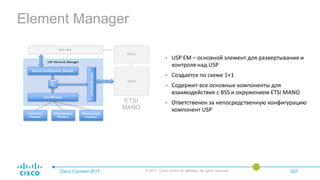 Element Manager
Cisco Connect 2017 © 2017 Cisco and/or its affiliates. All rights reserved. 027
• USP EM – основной элемент для развертывания и
контроля над USP
• Создается по схеме 1+1
• Содержит все основные компоненты для
взаимодействия с BSS и окружением ETSI MANO
• Ответственен за непосредственную конфигурацию
компонент USP
 