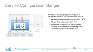Service Configuration Manger
Cisco Connect 2017 © 2017 Cisco and/or its affiliates. All rights reserved. 029
Northbound Interface (NBI) для интеграции с
системами OSS/BSS для конфигурации Day-1/N
• Индивидуальные Yang-модели для всех VNFС
• Общая Yang-модель для всего VNF
• Интерфейс в сторону LCM для обработки
событий на основании которых может быть
произведена переконфигурация VNF
 