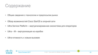 Содержание
• Общие сведения о технологии и предпосылки рынка
• Обзор возможностей Cisco StarOS в опорной сети
• Ultra Service Platform – виртуализированная экосистема для операторов
• Ultra – M – виртуализация из коробки
• Ultra-готовность к новым вызовам
Cisco Connect 2017 © 2017 Cisco and/or its affiliates. All rights reserved. 03
 