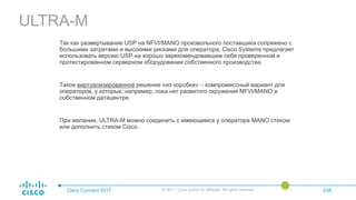ULTRA-M
Cisco Connect 2017 © 2017 Cisco and/or its affiliates. All rights reserved. 038
Так как развертывание USP на NFVI/MANO произвольного поставщика сопряжено с
большими затратами и высокими рисками для оператора, Cisco Systems предлагает
использовать версию USP на хорошо зарекомендовавшем себя проверенном и
протестированном серверном оборудовании собственного производства.
Такое виртуализированное решение «из коробки» – компромиссный вариант для
операторов, у которых, например, пока нет развитого окружения NFVI/MANO в
собственном датацентре.
При желании, ULTRA-M можно соединить с имеющимся у оператора MANO стеком
или дополнить стеком Cisco.
 