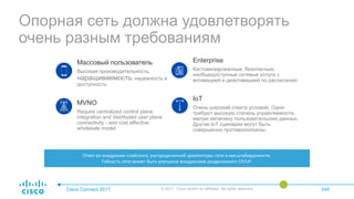 Опорная сеть должна удовлетворять
очень разным требованиям
Cisco Connect 2017 © 2017 Cisco and/or its affiliates. All rights reserved. 045
Массовый пользователь
Высокая производительность,
наращиваемость, надежность и
доступность
MVNO
Require centralized control plane
integration and distributed user plane
connectivity - and cost effective
wholesale model
Enterprise
Кастомизированные, безопасные,
необщедоступные сетевые услуги с
активацией и деактивацией по расписанию
IoT
Очень широкий спектр условий. Одни
требуют высокую степень управляемости,
малую величину пользовательских данных.
Другие IoT сценарии могут быть
совершенно противоположны.
Ответ во внедрении слайсинга, распределенной архитектуры сети и масштабируемости.
Гибкость сети может быть улучшена внедрением разделенного CP/UP.
 