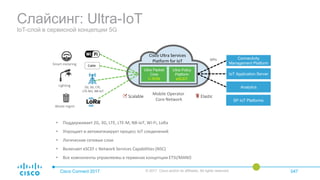 Слайсинг: Ultra-IoT
IoT-слой в сервисной концепции 5G
Cisco Connect 2017 © 2017 Cisco and/or its affiliates. All rights reserved. 047
Smart metering
Lighting
APIs
Waste mgmt
2G, 3G, LTE,
LTE-M1, NB-IoT
Mobile Operator
Core Network
Cable
Ultra Packet
Core
C-SGN
Ultra Policy
Platform
eSCEF
Connectivity
Management Platform
IoT Application Server
Analytics
SP IoT Platforms
Cisco Ultra Services
Platform for IoT
Scalable Elastic
• Поддерживает 2G, 3G, LTE, LTE-M, NB-IoT, Wi-Fi, LoRa
• Упрощает и автоматизирует процесс IoT соединений
• Логические сетевые слои
• Включает eSCEF с Network Services Capabilities (NSC)
• Все компоненты управляемы в терминах концепции ETSI/MANO
 