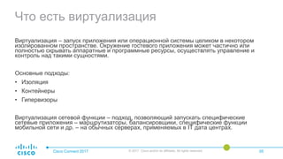 Что есть виртуализация
Cisco Connect 2017 © 2017 Cisco and/or its affiliates. All rights reserved. 05
Виртуализация – запуск приложения или операционной системы целиком в некотором
изолированном пространстве. Окружение гостевого приложения может частично или
полностью скрывать аппаратные и программные ресурсы, осуществлять управление и
контроль над такими сущностями.
Основные подходы:
• Изоляция
• Контейнеры
• Гипервизоры
Виртуализация сетевой функции – подход, позволяющий запускать специфические
сетевые приложения – маршрутизаторы, балансировщики, специфические функции
мобильной сети и др. – на обычных серверах, применяемых в IT дата центрах.
 