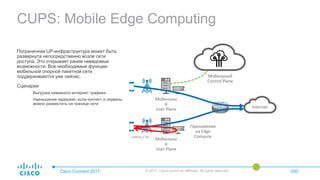 CUPS: Mobile Edge Computing
Cisco Connect 2017 © 2017 Cisco and/or its affiliates. All rights reserved. 050
Пограничная UP-инфраструктура может быть
развернута непосредственно возле сети
доступа. Это открывает ранее неведомые
возможности. Все необходимые функции
мобильной опорной пакетной сети
поддерживаются уже сейчас.
Сценарии
Выгрузка неважного интернет трафика
Уменьшение задержек, если контент и сервисы
можно разместить на границе сети
Мобильны
й
User Plane
Приложение
на Edge
Compute
Internet
Мобильны
й
User Plane
Мобильный
Control Plane
Latency 1 ms
 