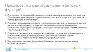 Предпосылки к виртуализации сетевых
функций
Cisco Connect 2017 © 2017 Cisco and/or its affiliates. All rights reserved. 06
1. Постоянное умощнение x86 серверов с одновременным падением их стоимости.
Производительности процессоров стало хватать, чтобы запустить практически
любую функцию в гипервизоре.
2. Развитие программных продуктов – операционных систем, гипервизоров, систем
автоматизации – привело к тому, что управление виртуализированными
сущностями переходит из разряда «только для гиков» в разряд «нажми на кнопку
– получишь результат».
3. Операторы сталкиваются с огромной проблемой, которую все труднее решить
специализированным оборудованием – рост числа клиентов с очень
специфичными требованиями к сервису, трафику, качеству.
4. Быстрое развертывание функций на x86 оборудовании сокращает время
готовности сервиса.
 