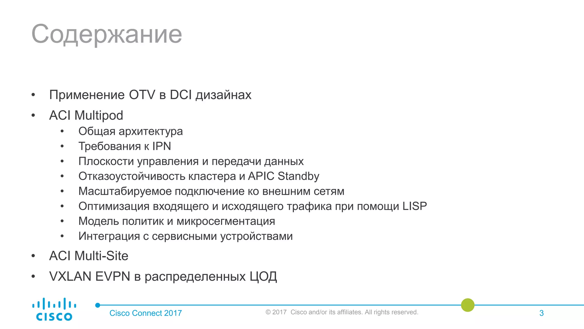 Содержание
• Применение OTV в DCI дизайнах
• ACI Multipod
• Общая архитектура
• Требования к IPN
• Плоскости управления и передачи данных
• Отказоустойчивость кластера и APIC Standby
• Масштабируемое подключение ко внешним сетям
• Оптимизация входящего и исходящего трафика при помощи LISP
• Модель политик и микросегментация
• Интеграция с сервисными устройствами
• ACI Multi-Site
• VXLAN EVPN в распределенных ЦОД
Cisco Connect 2017 © 2017 Cisco and/or its affiliates. All rights reserved. 3
 