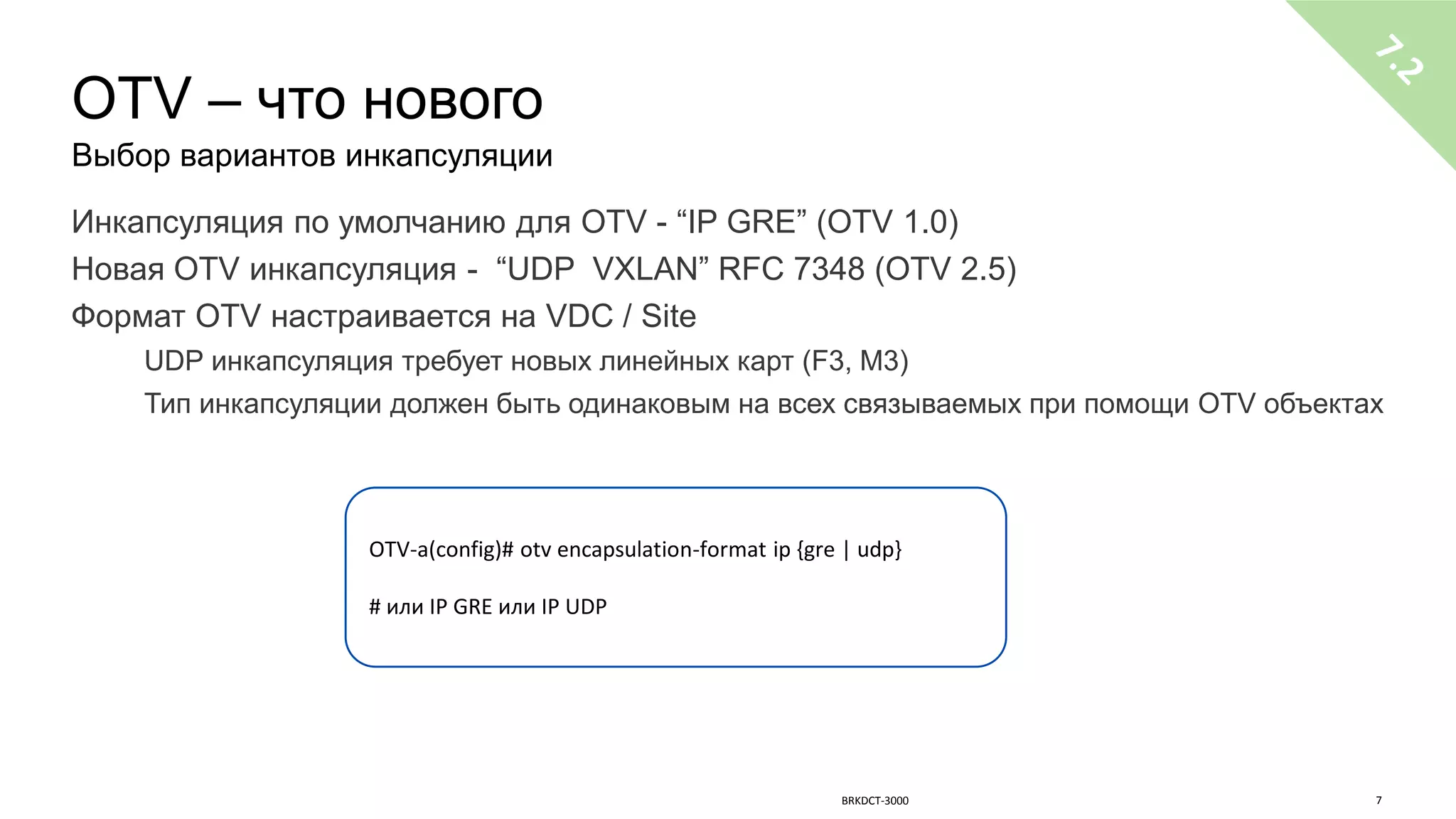 OTV – что нового
Выбор вариантов инкапсуляции
Инкапсуляция по умолчанию для OTV - “IP GRE” (OTV 1.0)
Новая OTV инкапсуляция - “UDP VXLAN” RFC 7348 (OTV 2.5)
Формат OTV настраивается на VDC / Site
UDP инкапсуляция требует новых линейных карт (F3, M3)
Тип инкапсуляции должен быть одинаковым на всех связываемых при помощи OTV объектах
OTV-a(config)# otv encapsulation-format ip {gre | udp}
# или IP GRE или IP UDP
BRKDCT-3000 7
 