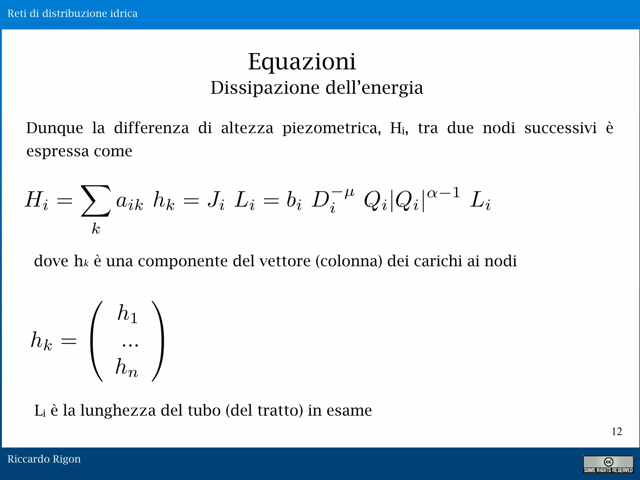 Reti di distribuzione idrica
Riccardo Rigon
Equazioni
Dunque la differenza di altezza piezometrica, Hi, tra due nodi successivi è
espressa come
hk = ⇤
h1
...
hn
⇥
⌅
dove hk è una componente del vettore (colonna) dei carichi ai nodi
Dissipazione dell’energia
12
Li è la lunghezza del tubo (del tratto) in esame
 