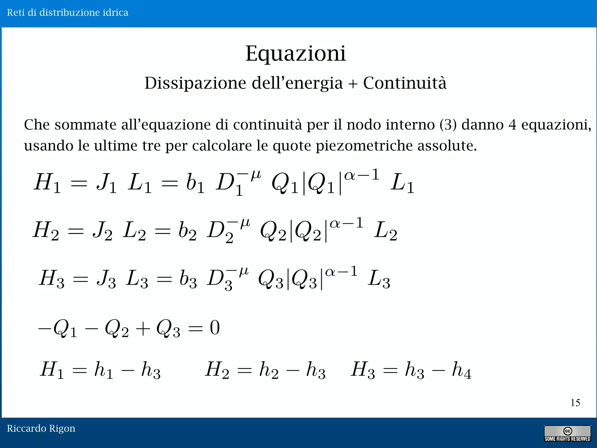 Reti di distribuzione idrica
Riccardo Rigon
Equazioni
Dissipazione dell’energia + Continuità
Che sommate all’equazione di continuità per il nodo interno (3) danno 4 equazioni,
usando le ultime tre per calcolare le quote piezometriche assolute.
15
Q1 Q2 + Q3 = 0
 