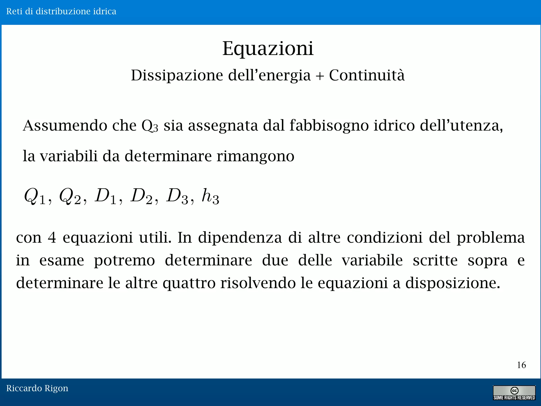 Reti di distribuzione idrica
Riccardo Rigon
16
Equazioni
Dissipazione dell’energia + Continuità
Assumendo che Q3 sia assegnata dal fabbisogno idrico dell’utenza,
la variabili da determinare rimangono
con 4 equazioni utili. In dipendenza di altre condizioni del problema
in esame potremo determinare due delle variabile scritte sopra e
determinare le altre quattro risolvendo le equazioni a disposizione.
 