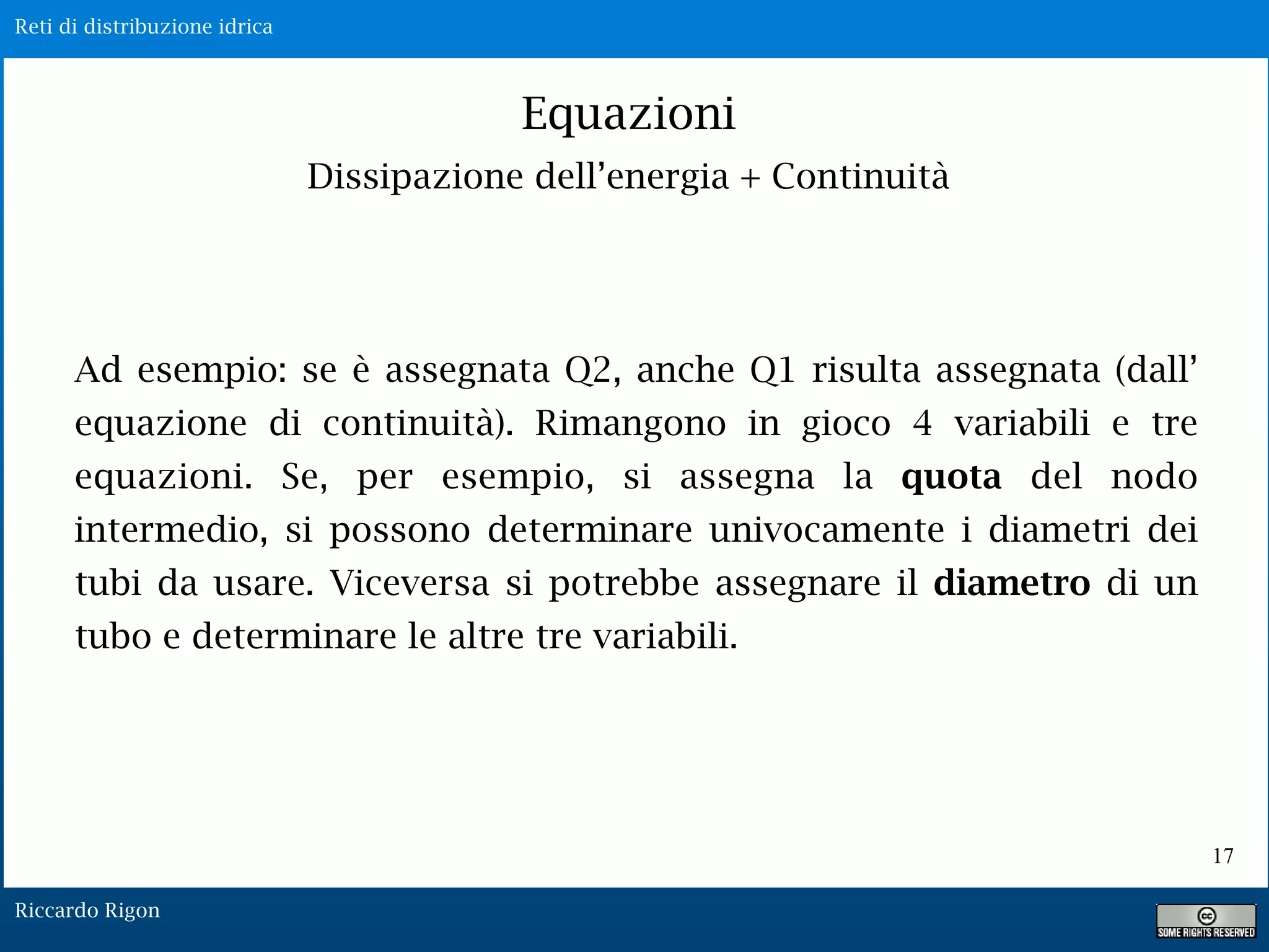 Reti di distribuzione idrica
Riccardo Rigon
17
Equazioni
Dissipazione dell’energia + Continuità
Ad esempio: se è assegnata Q2, anche Q1 risulta assegnata (dall’
equazione di continuità). Rimangono in gioco 4 variabili e tre
equazioni. Se, per esempio, si assegna la quota del nodo
intermedio, si possono determinare univocamente i diametri dei
tubi da usare. Viceversa si potrebbe assegnare il diametro di un
tubo e determinare le altre tre variabili.
 