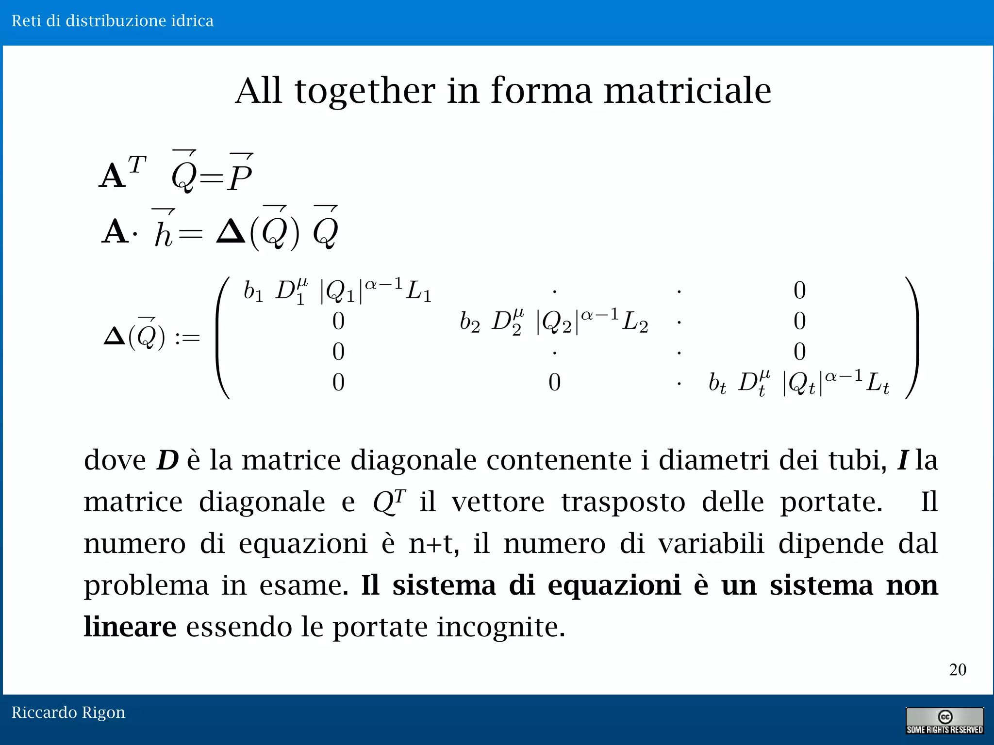 Reti di distribuzione idrica
Riccardo Rigon
20
All together in forma matriciale
dove D è la matrice diagonale contenente i diametri dei tubi, I la
matrice diagonale e QT il vettore trasposto delle portate. Il
numero di equazioni è n+t, il numero di variabili dipende dal
problema in esame. Il sistema di equazioni è un sistema non
lineare essendo le portate incognite.
 