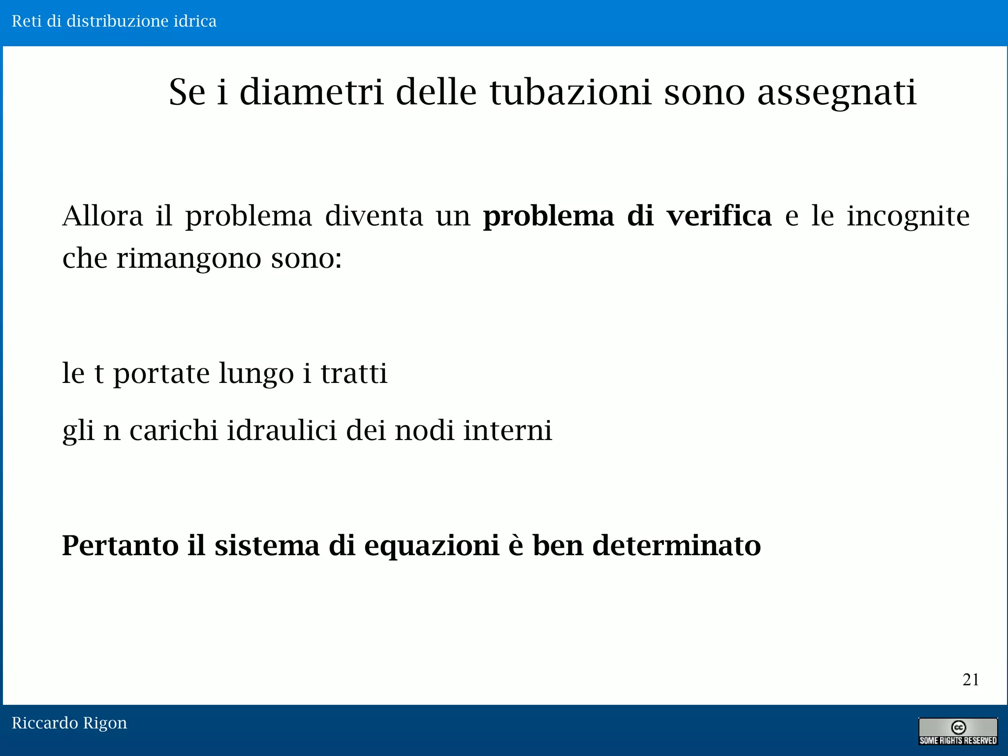 Reti di distribuzione idrica
Riccardo Rigon
21
Se i diametri delle tubazioni sono assegnati
Allora il problema diventa un problema di verifica e le incognite
che rimangono sono:
le t portate lungo i tratti
gli n carichi idraulici dei nodi interni
Pertanto il sistema di equazioni è ben determinato
 