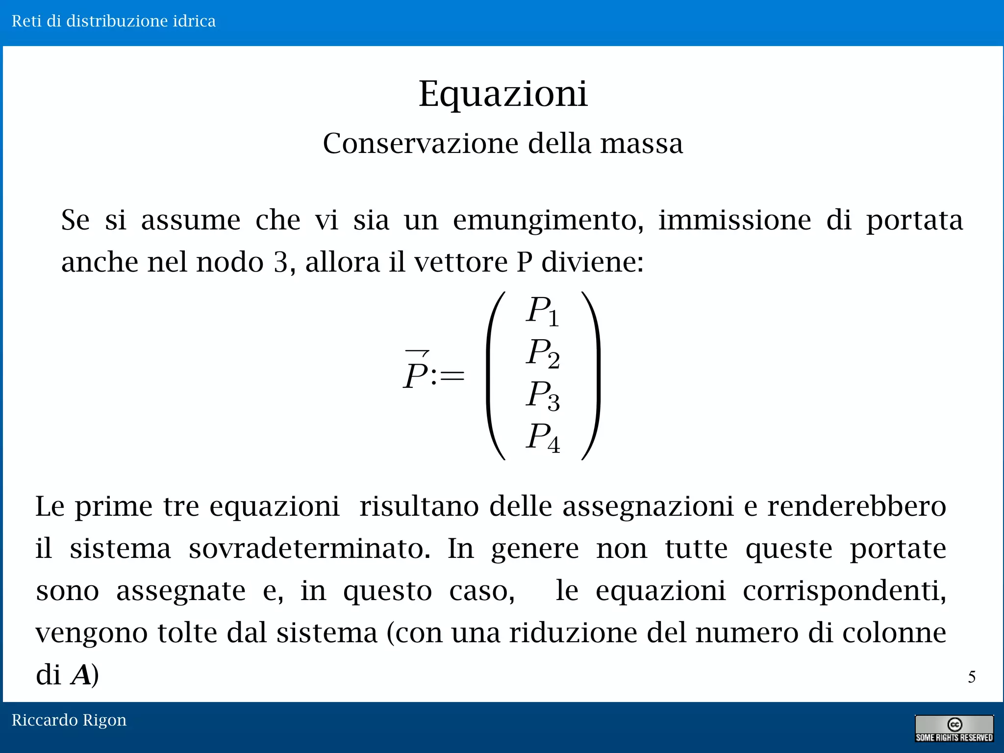 Reti di distribuzione idrica
Riccardo Rigon
5
Equazioni
Conservazione della massa
Se si assume che vi sia un emungimento, immissione di portata
anche nel nodo 3, allora il vettore P diviene:
Le prime tre equazioni risultano delle assegnazioni e renderebbero
il sistema sovradeterminato. In genere non tutte queste portate
sono assegnate e, in questo caso, le equazioni corrispondenti,
vengono tolte dal sistema (con una riduzione del numero di colonne
di A)
 