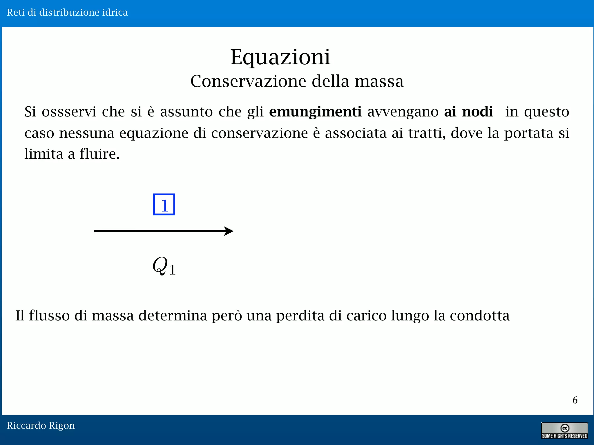 Reti di distribuzione idrica
Riccardo Rigon
Equazioni
Si ossservi che si è assunto che gli emungimenti avvengano ai nodi in questo
caso nessuna equazione di conservazione è associata ai tratti, dove la portata si
limita a fluire.
1
Q1
Il flusso di massa determina però una perdita di carico lungo la condotta
Conservazione della massa
6
 