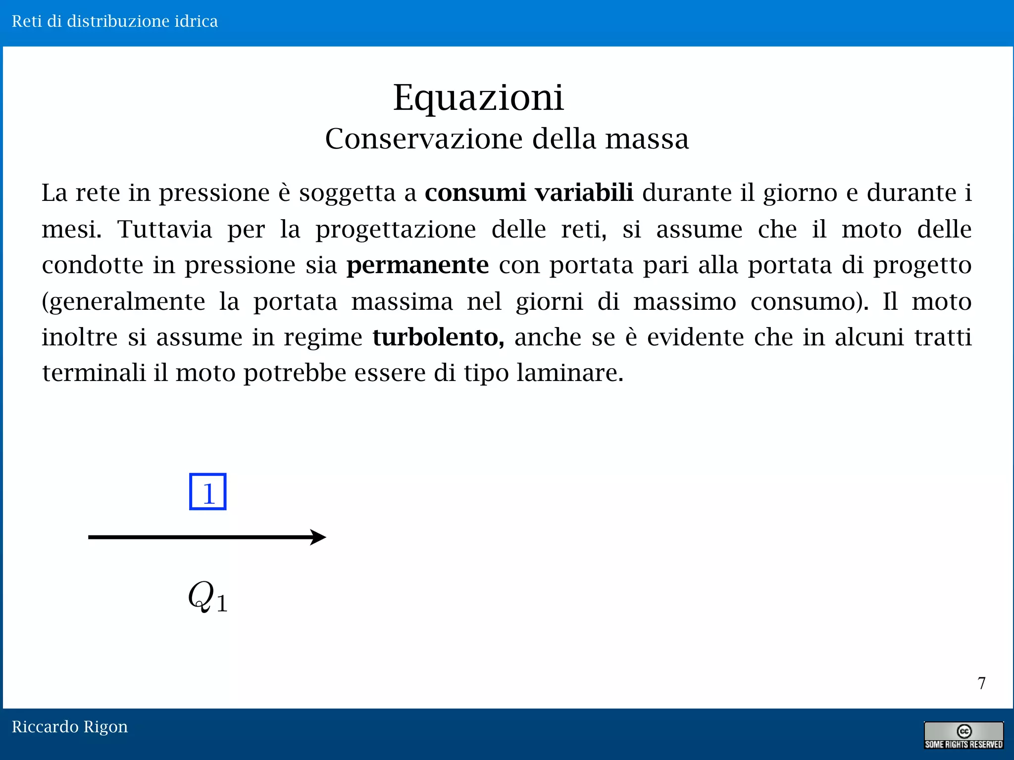Reti di distribuzione idrica
Riccardo Rigon
Equazioni
La rete in pressione è soggetta a consumi variabili durante il giorno e durante i
mesi. Tuttavia per la progettazione delle reti, si assume che il moto delle
condotte in pressione sia permanente con portata pari alla portata di progetto
(generalmente la portata massima nel giorni di massimo consumo). Il moto
inoltre si assume in regime turbolento, anche se è evidente che in alcuni tratti
terminali il moto potrebbe essere di tipo laminare.
1
Q1
Conservazione della massa
7
 