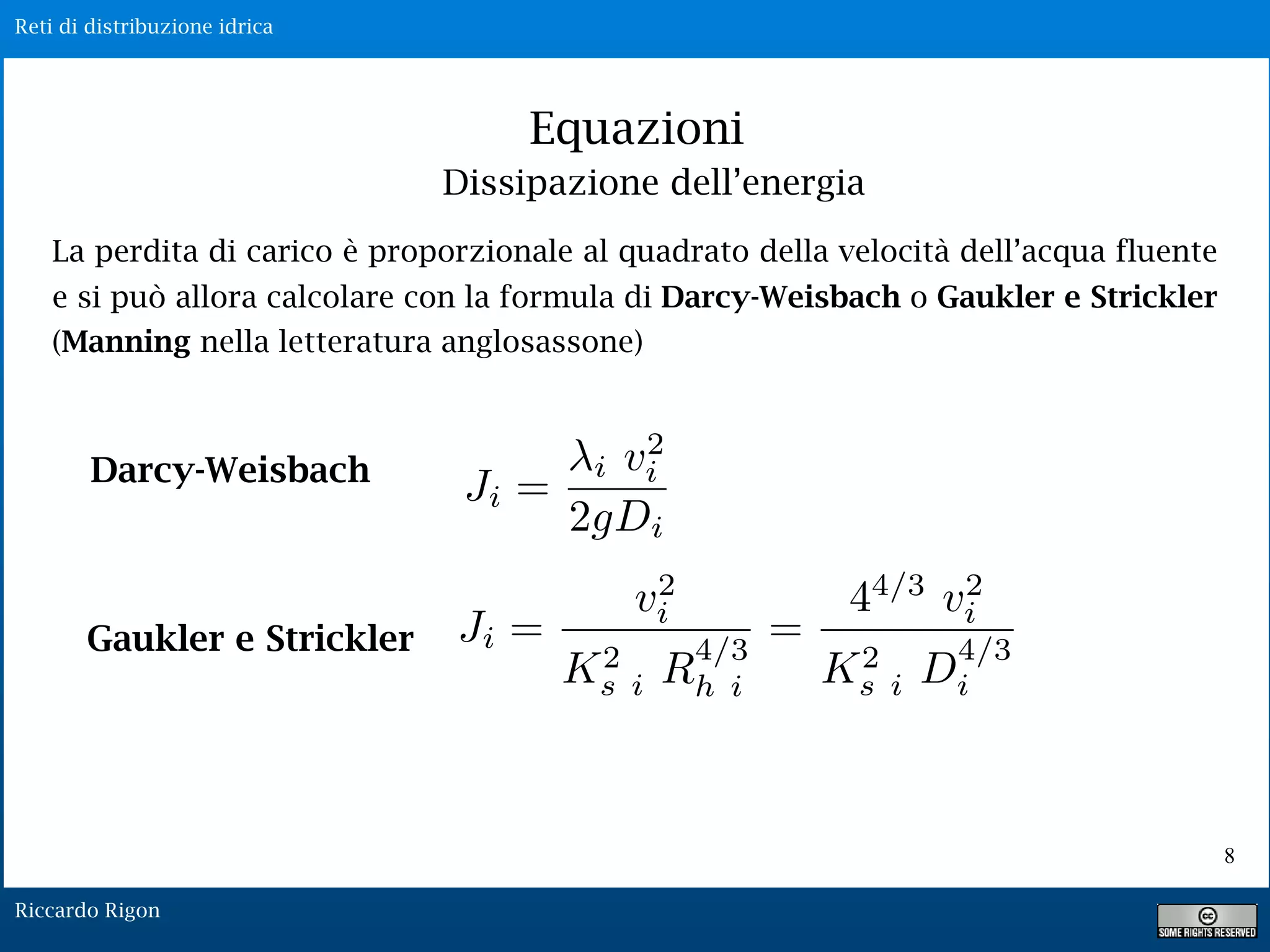 Reti di distribuzione idrica
Riccardo Rigon
Equazioni
La perdita di carico è proporzionale al quadrato della velocità dell’acqua fluente
e si può allora calcolare con la formula di Darcy-Weisbach o Gaukler e Strickler
(Manning nella letteratura anglosassone)
Darcy-Weisbach
Gaukler e Strickler Ji =
v2
i
K2
s i R
4/3
h i
=
44/3
v2
i
K2
s i D
4/3
i
Ji =
i v2
i
2gDi
Dissipazione dell’energia
8
 