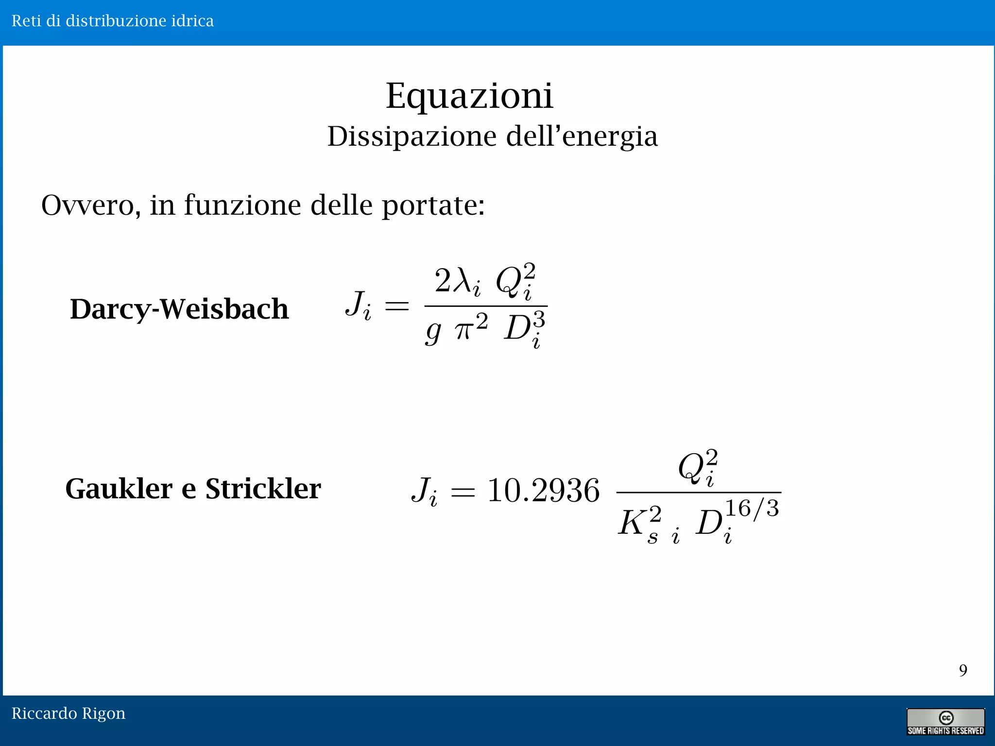 Reti di distribuzione idrica
Riccardo Rigon
Equazioni
Ovvero, in funzione delle portate:
Darcy-Weisbach
Gaukler e Strickler
Ji =
2 i Q2
i
g ⇥2 D3
i
Dissipazione dell’energia
9
Ji = 10.2936
Q2
i
K2
s i D
16/3
i
 