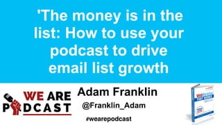 'The money is in the
list: How to use your
podcast to drive
email list growth
Adam Franklin
@Franklin_Adam
#wearepodcast
 
