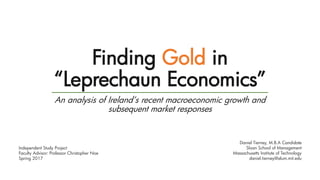 Finding Gold in
“Leprechaun Economics”
An analysis of Ireland’s recent macroeconomic growth and
subsequent market responses
Daniel Tierney, M.B.A Candidate
Sloan School of Management
Massachusetts Institute of Technology
daniel.tierney@alum.mit.edu
Independent Study Project
Faculty Advisor: Professor Christopher Noe
Spring 2017
 