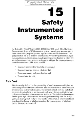 359
15
Safety
Instrumented
Systems
As defined by ANSI/ISA-84.00.01-2004 (IEC 61511 Mod) [Ref. 4] a Safety
Instrumented System (SIS) is a control system consisting of sensors, one or
more controllers (frequently called logic solvers), and final elements. The
purpose of an SIS is to monitor an industrial process for potentially danger-
ous conditions and to alarm or execute preprogrammed action to either pre-
vent a hazardous event from occurring or to mitigate the consequences of a
hazardous event should it occur. An SIS:
• Does not improve the yield of a process and
• Does not increase process efficiency but
• Does save money by loss reduction and
• Does reduce risk cost.
Risk Cost
Risk is usually defined as the probability of a failure event multiplied by
the consequences of the failure event. The consequences of a failure event
are measured in terms of risk cost. The concept of risk cost is a statistical
concept. An actual cost is not incurred each year. Actual cost is incurred
only when there is a failure event (an accident). The individual event cost
can be quite high. If event costs are averaged over many sites for many
years, an average risk cost per year can be established. If actions are taken
to reduce the chance of a failure event or the consequences of a failure
event, risk costs are lowered.
 