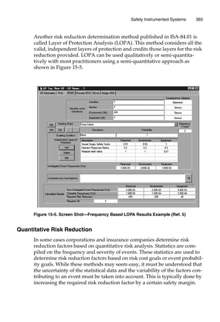 Safety Instrumented Systems 365
Another risk reduction determination method published in ISA-84.01 is
called Layer of Protection Analysis (LOPA). This method considers all the
valid, independent layers of protection and credits those layers for the risk
reduction provided. LOPA can be used qualitatively or semi-quantita-
tively with most practitioners using a semi-quantitative approach as
shown in Figure 15-5.
Quantitative Risk Reduction
In some cases corporations and insurance companies determine risk
reduction factors based on quantitative risk analysis. Statistics are com-
piled on the frequency and severity of events. These statistics are used to
determine risk reduction factors based on risk cost goals or event probabil-
ity goals. While these methods may seem easy, it must be understood that
the uncertainty of the statistical data and the variability of the factors con-
tributing to an event must be taken into account. This is typically done by
increasing the required risk reduction factor by a certain safety margin.
Figure 15-5. Screen Shot—Frequency Based LOPA Results Example (Ref. 5)
 