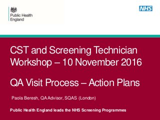 Public Health England leads the NHS Screening Programmes
CST and Screening Technician
Workshop – 10 November 2016
QA Visit Process – Action Plans
Paola Beresh, QA Advisor, SQAS (London)
 