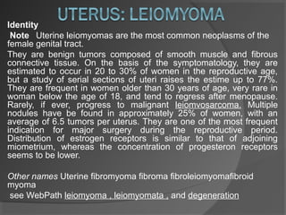 Identity
 Note Uterine leiomyomas are the most common neoplasms of the
female genital tract.
They are benign tumors composed of smooth muscle and fibrous
connective tissue. On the basis of the symptomatology, they are
estimated to occur in 20 to 30% of women in the reproductive age,
but a study of serial sections of uteri raises the estime up to 77%.
They are frequent in women older than 30 years of age, very rare in
woman below the age of 18, and tend to regress after menopause.
Rarely, if ever, progress to malignant leiomvosarcoma. Multiple
nodules have be found in approximately 25% of women, with an
average of 6.5 tumors per uterus. They are one of the most frequent
indication for major surgery during the reproductive period.
Distribution of estrogen receptors is similar to that of adjoining
miometrium, whereas the concentration of progesteron receptors
seems to be lower.
Other names Uterine fibromyoma fibroma fibroleiomyomafibroid
myoma
see WebPath leiomyoma , leiomyomata , and degeneration
 