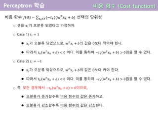 비용 함수 𝐽 Θ = 𝕩 𝑘∈𝑌(−𝑡 𝑘)(𝕨 𝑇
𝕩 𝑘 + 𝑏) 선택의 당위성
○ 샘플 𝕩𝑖가 오분류 되었다고 가정하자.
○ Case 1) 𝑡𝑖 = 1
 𝕩𝑖가 오분류 되었으므로, 𝕨 𝑇
𝕩𝑖 + 𝑏의 값은 0보다 작아야 한다.
 따라서 𝑡 𝑘 𝕨 𝑇
𝕩 𝑘 + 𝑏 < 0 이다. 이를 통하여 −𝑡 𝑘 𝕨 𝑇
𝕩 𝑘 + 𝑏 > 0임을 알 수 있다.
○ Case 2) 𝑡𝑖 = −1
 𝕩𝑖가 오분류 되었으므로, 𝕨 𝑇
𝕩𝑖 + 𝑏의 값은 0보다 커야 한다.
 따라서 𝑡 𝑘 𝕨 𝑇
𝕩 𝑘 + 𝑏 < 0 이다. 이를 통하여 −𝑡 𝑘 𝕨 𝑇
𝕩 𝑘 + 𝑏 > 0임을 알 수 있다.
○ 즉, 모든 경우에서 −𝑡 𝑘 𝕨 𝑇
𝕩 𝑘 + 𝑏 > 0이므로,
 오분류가 증가할수록 비용 함수의 값은 증가하고,
 오분류가 감소할수록 비용 함수의 값은 감소한다.
비용 함수 (Cost function)
 