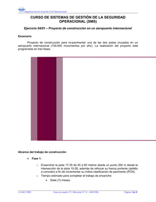 Organización de Aviación Civil Internacional
CURSO DE SISTEMAS DE GESTIÓN DE LA SEGURIDAD
OPERACIONAL (SMS)
Ejercicio 04/01 – Proyecto de construcción en un aeropuerto internacional
Escenario
Proyecto de construcción para re-pavimentar una de las dos pistas cruzadas en un
aeropuerto internacional (150.000 movimientos por año). La realización del proyecto está
programada en tres fases.
Alcance del trabajo de construcción
• Fase 1:
o Ensanchar la pista 17-35 de 45 a 60 metros desde un punto 200 m desde la
intersección de la pista 10-28, además de reforzar su fuerza portante (asfalto
a concreto) a fin de incrementar su índice clasificación de pavimento (PCN).
o Tiempo estimado para completar el trabajo de ensanche:
• Siete (7) meses.
© OACI 2009 Nota de estudio Nº 3 (Revisión Nº 13 – 06/05/09) Página 3 de 8
 