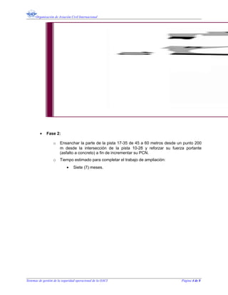Organización de Aviación Civil Internacional
• Fase 2:
o Ensanchar la parte de la pista 17-35 de 45 a 60 metros desde un punto 200
m desde la intersección de la pista 10-28 y reforzar su fuerza portante
(asfalto a concreto) a fin de incrementar su PCN.
o Tiempo estimado para completar el trabajo de ampliación:
• Siete (7) meses.
Sistemas de gestión de la seguridad operacional de la OACI Página 4 de 8
 