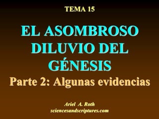 TEMA 15
EL ASOMBROSO
DILUVIO DEL
GÉNESIS
Parte 2: Algunas evidencias
Ariel A. Roth
sciencesandscriptures.com
 