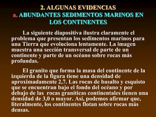 2. ALGUNAS EVIDENCIAS
a. ABUNDANTES SEDIMENTOS MARINOS EN
LOS CONTINENTES
La siguiente diapositiva ilustra claramente el
problema que presentan los sedimentos marinos para
una Tierra que evoluciona lentamente. La imagen
muestra una sección transversal de parte de un
continente y parte de un océano sobre rocas más
profundas.
El granito que forma la masa del continente de la
izquierda de la figura tiene una densidad de
aproximadamente 2,7. Las rocas de basalto y esquisto
que se encuentran bajo el fondo del océano y por
debajo de las rocas graníticas continentales tienen una
densidad de 3,0 o mayor. Así, podemos afirmar que,
literalmente, los continentes flotan sobre rocas más
densas.
 