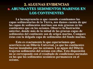 2. ALGUNAS EVIDENCIAS
a. ABUNDANTES SEDIMENTOS MARINOS EN
LOS CONTINENTES
La incongruencia es que cuando examinamos las
capas sedimentarias de la Tierra, nos damos cuenta de que
las capas de sedimentos marinos son más gruesas en los
continentes que en los océanos. Observe la ilustración
anterior, donde más de la mitad de las gruesas capas de
sedimentos del continente son de origen marino. Compare
éstas con la delgada capa de sedimentos del fondo marino.
Esto es exactamente lo que esperaríamos que
ocurriera en un Diluvio Universal, ya que los continentes
fueron inundados por los océanos. Las aguas del Diluvio
trajeron sedimentos del océano con ellas. Esta disposición
no se corresponde con el resultado de condiciones normales
en las que los sedimentos oceánicos permanecen en el
océano.
 