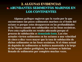 2. ALGUNAS EVIDENCIAS
a. ABUNDANTES SEDIMENTOS MARINOS EN
LOS CONTINENTES
Algunos geólogos sugieren que la razón por la que
encontramos tan pocos sedimentos marinos en el fondo del
océano es porque estos desaparecen en las profundidades
de la Tierra cuando son subducidos en las fosas oceánicas.
Pero esta explicación no resulta adecuada porque el
proceso de subducción es demasiado lento. Los ríos
actuales vierten sedimentos en los océanos a una velocidad
de cinco a diez veces mayor que la tasa de subducción de
dichos sedimentos en las fosas oceánicas. Si el ritmo actual
de depósito de sedimentos se hubiera mantenido a lo largo
de las largas edades geológicas, los océanos se habrían
llenado de sedimentos por completo muchas veces.
 