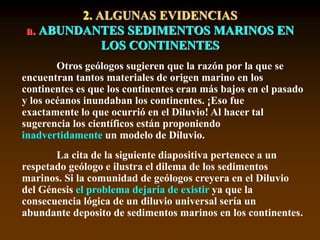 2. ALGUNAS EVIDENCIAS
a. ABUNDANTES SEDIMENTOS MARINOS EN
LOS CONTINENTES
Otros geólogos sugieren que la razón por la que se
encuentran tantos materiales de origen marino en los
continentes es que los continentes eran más bajos en el pasado
y los océanos inundaban los continentes. ¡Eso fue
exactamente lo que ocurrió en el Diluvio! Al hacer tal
sugerencia los científicos están proponiendo
inadvertidamente un modelo de Diluvio.
La cita de la siguiente diapositiva pertenece a un
respetado geólogo e ilustra el dilema de los sedimentos
marinos. Si la comunidad de geólogos creyera en el Diluvio
del Génesis el problema dejaría de existir ya que la
consecuencia lógica de un diluvio universal sería un
abundante deposito de sedimentos marinos en los continentes.
 