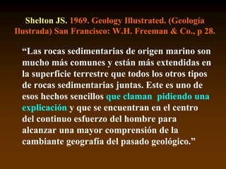 Shelton JS. 1969. Geology Illustrated. (Geología
Ilustrada) San Francisco: W.H. Freeman & Co., p 28.
“Las rocas sedimentarias de origen marino son
mucho más comunes y están más extendidas en
la superficie terrestre que todos los otros tipos
de rocas sedimentarias juntas. Este es uno de
esos hechos sencillos que claman pidiendo una
explicación y que se encuentran en el centro
del continuo esfuerzo del hombre para
alcanzar una mayor comprensión de la
cambiante geografía del pasado geológico.”
 