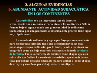 2. ALGUNAS EVIDENCIAS
b. ABUNDANTE ACTIVIDAD SUBACUÁTICA
EN LOS CONTINENTES
Las turbiditas son un interesante tipo de depósito
sedimentario que a menudo se encuentra en los continentes. Sólo se
forman bajo el agua, cuando una gran cantidad de sedimentos
sueltos fluye por una pendiente submarina. Este proceso tiene lugar
muy rápidamente.
La mezcla de sedimentos y agua que fluye por una pendiente
para formar una turbidita tiene una densidad mayor (es más
pesada) que el agua ordinaria; por lo tanto, tiende a mantener su
integridad como un flujo separado más pesado llamado corriente
de turbidez. Tanto la corriente de turbidez como el agua que está
sobre ella son fluidos. La corriente de turbidez, que es más densa,
fluye por debajo del agua ligera, de manera similar a como el agua
de arroyos y ríos fluye por debajo del aire más ligero.
 