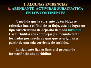 A medida que la corriente de turbidez se
ralentiza hacia el final de su flujo, esta da lugar un
tipo característico de depósito llamado turbidita.
Las turbiditas son complejas y a menudo están
formadas por muchas capas que se originan a
partir de una sola corriente de turbidez.
La siguiente figura ilustra el proceso de
formación de una turbidita:
2. ALGUNAS EVIDENCIAS
b. ABUNDANTE ACTIVIDAD SUBACUÁTICA
EN LOS CONTINENTES
 