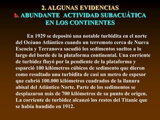 En 1929 se depositó una notable turbidita en el norte
del Océano Atlántico cuando un terremoto cerca de Nueva
Escocia y Terranova sacudió los sedimentos sueltos a lo
largo del borde de la plataforma continental. Una corriente
de turbidez fluyó por la pendiente de la plataforma y
esparció 100 kilómetros cúbicos de sedimento que dieron
como resultado una turbidita de casi un metro de espesor
que cubrió 100.000 kilómetros cuadrados de la llanura
abisal del Atlántico Norte. Parte de los sedimentos se
desplazaron más de 700 kilómetros de su punto de origen.
La corriente de turbidez alcanzó los restos del Titanic que
se había hundido en 1912.
2. ALGUNAS EVIDENCIAS
b. ABUNDANTE ACTIVIDAD SUBACUÁTICA
EN LOS CONTINENTES
 