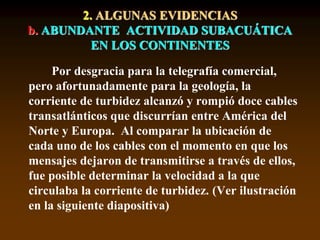 Por desgracia para la telegrafía comercial,
pero afortunadamente para la geología, la
corriente de turbidez alcanzó y rompió doce cables
transatlánticos que discurrían entre América del
Norte y Europa. Al comparar la ubicación de
cada uno de los cables con el momento en que los
mensajes dejaron de transmitirse a través de ellos,
fue posible determinar la velocidad a la que
circulaba la corriente de turbidez. (Ver ilustración
en la siguiente diapositiva)
2. ALGUNAS EVIDENCIAS
b. ABUNDANTE ACTIVIDAD SUBACUÁTICA
EN LOS CONTINENTES
 
