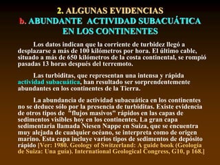 Los datos indican que la corriente de turbidez llegó a
desplazarse a más de 100 kilómetros por hora. El último cable,
situado a más de 650 kilómetros de la costa continental, se rompió
pasadas 13 horas después del terremoto.
Las turbiditas, que representan una intensa y rápida
actividad subacuática, han resultado ser sorprendentemente
abundantes en los continentes de la Tierra.
La abundancia de actividad subacuática en los continentes
no se deduce sólo por la presencia de turbiditas. Existe evidencia
de otros tipos de "flujos masivos" rápidos en las capas de
sedimentos visibles hoy en los continentes. La gran capa
sedimentaria llamada Niesen Nappe en Suiza, que se encuentra
muy alejada de cualquier océano, se interpreta como de origen
marino. Esta capa incluye varios tipos de sedimentos de depósito
rápido [Ver: 1980. Geology of Switzerland: A guide book (Geología
de Suiza: Una guía). International Geological Congress, G10, p 168.]
2. ALGUNAS EVIDENCIAS
b. ABUNDANTE ACTIVIDAD SUBACUÁTICA
EN LOS CONTINENTES
 