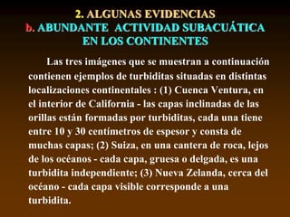 Las tres imágenes que se muestran a continuación
contienen ejemplos de turbiditas situadas en distintas
localizaciones continentales : (1) Cuenca Ventura, en
el interior de California - las capas inclinadas de las
orillas están formadas por turbiditas, cada una tiene
entre 10 y 30 centímetros de espesor y consta de
muchas capas; (2) Suiza, en una cantera de roca, lejos
de los océanos - cada capa, gruesa o delgada, es una
turbidita independiente; (3) Nueva Zelanda, cerca del
océano - cada capa visible corresponde a una
turbidita.
2. ALGUNAS EVIDENCIAS
b. ABUNDANTE ACTIVIDAD SUBACUÁTICA
EN LOS CONTINENTES
 
