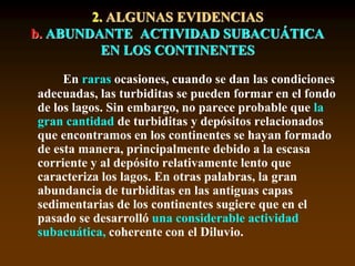En raras ocasiones, cuando se dan las condiciones
adecuadas, las turbiditas se pueden formar en el fondo
de los lagos. Sin embargo, no parece probable que la
gran cantidad de turbiditas y depósitos relacionados
que encontramos en los continentes se hayan formado
de esta manera, principalmente debido a la escasa
corriente y al depósito relativamente lento que
caracteriza los lagos. En otras palabras, la gran
abundancia de turbiditas en las antiguas capas
sedimentarias de los continentes sugiere que en el
pasado se desarrolló una considerable actividad
subacuática, coherente con el Diluvio.
2. ALGUNAS EVIDENCIAS
b. ABUNDANTE ACTIVIDAD SUBACUÁTICA
EN LOS CONTINENTES
 